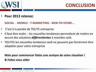 CONCLUSION
• Pour 2013 retenez:
  SOCIAL - MOBILE - T-MARKETING - WEB-TO-STORE…
• C’est à la portée de TOUTE entreprise
• Il faut être malin : les nouvelles tendances permettent de mettre en
  œuvre des solutions différentientes à moindre coût
• TOUTES les nouvelles tendances web ne peuvent pas forcément être
  adaptées pour votre entreprise

  Mais pour commencer faites une analyse de votre situation !
  & Faites vous aider
 
