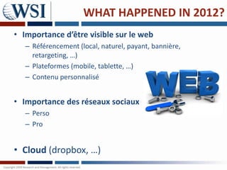 WHAT HAPPENED IN 2012?
• Importance d’être visible sur le web
   – Référencement (local, naturel, payant, bannière,
     retargeting, …)
   – Plateformes (mobile, tablette, …)
   – Contenu personnalisé


• Importance des réseaux sociaux
   – Perso
   – Pro


• Cloud (dropbox, …)
 