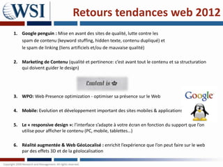 Retours tendances web 2012
1. Google penguin : Mise en avant des sites de qualité, lutte contre les
   spam de contenu (keyword stuffing, hidden texte, contenu dupliqué) et
   le spam de linking (liens artificiels et/ou de mauvaise qualité)

2. Marketing de Contenu (qualité et pertinence: c’est avant tout le contenu et sa structuration
   qui doivent guider le design)




3. WPO: Web Presence optimization - optimiser sa présence sur le Web

4. Mobile: Evolution et développement important des sites mobiles & applications

5. Le « responsive design »: l’interface s’adapte à votre écran en fonction du support que l’on
   utilise pour afficher le contenu (PC, mobile, tablettes…)

6. Réalité augmentée & Web GéoLocalisé : enrichit l’expérience que l’on peut faire sur le web
   par des effets 3D et de la géolocalisation
 