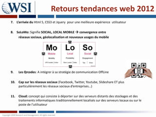 Retours tendances web 2012
7. L’arrivée du Html 5, CSS3 et Jquery pour une meilleure expérience utilisateur

8. SoLoMo: Signifie SOCIAL, LOCAL MOBILE  convergence entre
    réseaux sociaux, géolocalisation et nouveaux usages du mobile




9.   Les Qrcodes: A intégrer à sa stratégie de communication OffLine

10. Cap sur les réseaux sociaux (Facebook, Twitter, Youtube, Slideshare ET plus
    particulièrement les réseaux sociaux d’entreprises…)

11. Cloud: concept qui consiste à déporter sur des serveurs distants des stockages et des
    traitements informatiques traditionnellement localisés sur des serveurs locaux ou sur le
    poste de l'utilisateur
 