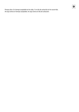 Porque dice: En tiempo aceptable te he oído, Y en día de salvación te he socorrido. 
He aquí ahora el tiempo aceptable; he aquí ahora el día de salvación. 
9 
