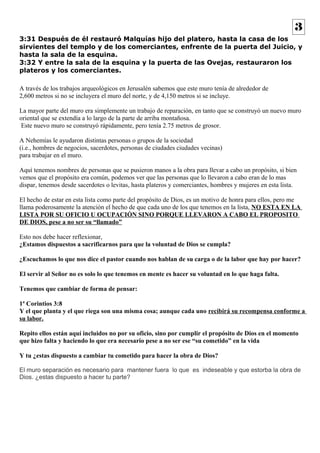 3 
3:31 Después de él restauró Malquías hijo del platero, hasta la casa de los 
sirvientes del templo y de los comerciantes, enfrente de la puerta del Juicio, y 
hasta la sala de la esquina. 
3:32 Y entre la sala de la esquina y la puerta de las Ovejas, restauraron los 
plateros y los comerciantes. 
A través de los trabajos arqueológicos en Jerusalén sabemos que este muro tenía de alrededor de 
2,600 metros si no se incluyera el muro del norte, y de 4,150 metros si se incluye. 
La mayor parte del muro era simplemente un trabajo de reparación, en tanto que se construyó un nuevo muro 
oriental que se extendía a lo largo de la parte de arriba montañosa. 
Este nuevo muro se construyó rápidamente, pero tenía 2.75 metros de grosor. 
A Nehemías le ayudaron distintas personas o grupos de la sociedad 
(i.e., hombres de negocios, sacerdotes, personas de ciudades ciudades vecinas) 
para trabajar en el muro. 
Aquí tenemos nombres de personas que se pusieron manos a la obra para llevar a cabo un propósito, si bien 
vemos que el propósito era común, podemos ver que las personas que lo llevaron a cabo eran de lo mas 
dispar, tenemos desde sacerdotes o levitas, hasta plateros y comerciantes, hombres y mujeres en esta lista. 
El hecho de estar en esta lista como parte del propósito de Dios, es un motivo de honra para ellos, pero me 
llama poderosamente la atención el hecho de que cada uno de los que tenemos en la lista, NO ESTA EN LA 
LISTA POR SU OFICIO U OCUPACIÓN SINO PORQUE LLEVARON A CABO EL PROPOSITO 
DE DIOS, pese a no ser su “llamado” 
Esto nos debe hacer reflexionar, 
¿Estamos dispuestos a sacrificarnos para que la voluntad de Dios se cumpla? 
¿Escuchamos lo que nos dice el pastor cuando nos hablan de su carga o de la labor que hay por hacer? 
El servir al Señor no es solo lo que tenemos en mente es hacer su voluntad en lo que haga falta. 
Tenemos que cambiar de forma de pensar: 
1ª Corintios 3:8 
Y el que planta y el que riega son una misma cosa; aunque cada uno recibirá su recompensa conforme a 
su labor. 
Repito ellos están aquí incluidos no por su oficio, sino por cumplir el propósito de Dios en el momento 
que hizo falta y haciendo lo que era necesario pese a no ser ese “su cometido” en la vida 
Y tu ¿estas dispuesto a cambiar tu cometido para hacer la obra de Dios? 
El muro separación es necesario para mantener fuera lo que es indeseable y que estorba la obra de 
Dios. ¿estas dispuesto a hacer tu parte? 
 