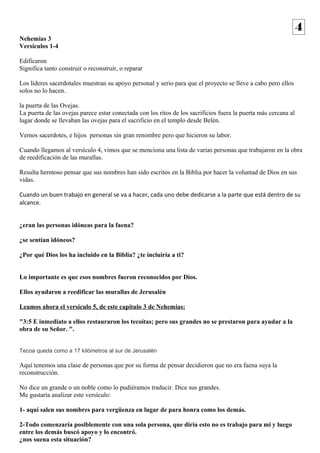 Nehemias 3 
Versículos 1-4 
Edificaron 
Significa tanto construir o reconstruir, o reparar 
Los líderes sacerdotales muestran su apoyo personal y serio para que el proyecto se lleve a cabo pero ellos 
solos no lo hacen. 
la puerta de las Ovejas. 
La puerta de las ovejas parece estar conectada con los ritos de los sacrificios fuera la puerta más cercana al 
lugar donde se llevaban las ovejas para el sacrificio en el templo desde Belén. 
Vemos sacerdotes, e hijos personas sin gran renombre pero que hicieron su labor. 
Cuando llegamos al versículo 4, vimos que se menciona una lista de varias personas que trabajaron en la obra 
de reedificación de las murallas. 
Resulta hermoso pensar que sus nombres han sido escritos en la Biblia por hacer la voluntad de Dios en sus 
vidas. 
Cuando un buen trabajo en general se va a hacer, cada uno debe dedicarse a la parte que está dentro de su 
alcance. 
¿eran las personas idóneas para la faena? 
¿se sentían idóneos? 
¿Por qué Dios los ha incluido en la Biblia? ¿te incluiría a ti? 
Lo importante es que esos nombres fueron reconocidos por Dios. 
Ellos ayudaron a reedificar las murallas de Jerusalén 
Leamos ahora el versículo 5, de este capítulo 3 de Nehemías: 
"3:5 E inmediato a ellos restauraron los tecoítas; pero sus grandes no se prestaron para ayudar a la 
obra de su Señor. ". 
Tecoa queda como a 17 kilómetros al sur de Jerusalén 
Aquí tenemos una clase de personas que por su forma de pensar decidieron que no era faena suya la 
reconstrucción. 
No dice un grande o un noble como lo pudiéramos traducir. Dice sus grandes. 
Me gustaría analizar este versículo: 
1- aquí salen sus nombres para vergüenza en lugar de para honra como los demás. 
2-Todo comenzaría posiblemente con una sola persona, que diría esto no es trabajo para mi y luego 
entre los demás buscó apoyo y lo encontró. 
¿nos suena esta situación? 
4 
 