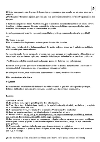 El Señor nos muestra que debemos de hacer algo pero pensamos que no debe ser así o que no es para 
nosotros. 
¿Qué hacemos? buscamos apoyos, personas que bien por desconocimiento o por nuestra persuasión nos 
apoyan. 
3-Tenian un argumento firme. Posiblemente, por su condición no tenían la fuerza de un simple obrero, 
temabien vestirían una ropa digna de su condición o status, no la hiban a estropear. Podian haber 
mandado siervos suyos, pero no lo consideraron necesario. 
4-¿no hacemos nosotros así las cosas, miramos el lado practico y cerramos los ojos a la necesidad? 
___ 
Me viene a la mente: 
Ellos se consideraban importantes o como que no iba con ellos esa obra. 
Si vieramos visto las piedras de las murallas de Jerusalén podemos pensar en el trabajo que debió dar 
el levantarlas para formar el muro. 
Se requería mucha fuerza para poder levantar esas rocas que eran necesarias para la edificación; y por 
tanto, había muchos brazos, y piernas, y espaldas doloridas por todo el esfuerzo que debía realizarse. 
Posiblemente no había una sola parte del cuerpo que no les doliera a esos trabajadores. 
Entonces, estos grandes personajes de mucha importancia e influencia de los tecoítas, fallaron en su 
responsabilidad, pensaban que esto era demasiado esfuerzo para ellos. 
De cualquier manera, ellos no quisieron poner manos a la obra y abandonaron la tarea. 
Ellos no estuvieron a la altura 
Y tu????? 
En la actualidad hay muchos cristianos que no están haciendo lo que Dios les ha pedido que hagan. 
Estamos hablando de personas creyentes, que son salvas, no de personas no creyentes. 
Leamos: 
Apocalipsis 3:13-20 
13. El que tiene oído, oiga lo que el Espíritu dice a las iglesias. 
14. Y escribe al ángel de la iglesia en Laodicea: He aquí el Amén, el testigo fiel y verdadero, el principio 
de la creación de Dios, dice esto: 
15. Yo conozco tus obras, que ni eres frío ni caliente. ¡Ojalá fueses frío o caliente! 
16. Pero por cuanto eres tibio, y no frío ni caliente, te vomitaré de mi boca. 
17. Porque tú dices: Yo soy rico, y me he enriquecido, y de ninguna cosa tengo necesidad; y no sabes 
que tú eres un desventurado, miserable, pobre, ciego y desnudo. 
18. Por tanto, yo te aconsejo que de mí compres oro refinado en fuego, para que seas rico, y vestiduras 
blancas para vestirte, y que no se descubra la vergüenza de tu desnudez; y unge tus ojos con colirio, 
para que veas. 
19. Yo reprendo y castigo a todos los que amo; sé, pues, celoso, y arrepiéntete. 
20. He aquí, yo estoy a la puerta y llamo; si alguno oye mi voz y abre la puerta, entraré a él, y cenaré 
con él, y él conmigo. 
¿Cómo nos vemos y como pensamos nosotros y como nos ve y que piensa Dios de nosotros?ç 
5 
 