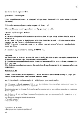 Los nobles tienen ropa de nobles. 
¿eres nobre o eres discípulo? 
¿estas haciendo lo que tienes a tu disposición aun que no sea lo que Dios tiene para ti o no te veas para 
ese puesto? 
Mujeres joyeros, sacerdotes contubuyeron para la obra ¿ y tu? 
Ellos escribiros sus nombres para honra por algo que no era su oficio. 
Otros los escribieron para deshonra. 
Marcos 
12:29 Jesús le respondió: El primer mandamiento de todos es: Oye, Israel; el Señor nuestro Dios, el 
Señor uno es. 
12:30 Y amarás al Señor tu Dios con todo tu corazón, y con toda tu alma, y con toda tu mente y con 
todas tus fuerzas. Este es el principal mandamiento. 
12:31 Y el segundo es semejante: Amarás a tu prójimo como a ti mismo. No hay otro mandamiento 
mayor que éstos. 
Si amo al Señor pero esto no va conmigo. NO NO Y NO. 
Hebreos 6 
10. Porque Dios no es injusto para olvidar vuestra obra y el trabajo de amor que habéis mostrado hacia 
su nombre, habiendo servido a los santos y sirviéndoles aún. 
11. Pero deseamos que cada uno de vosotros muestre la misma solicitud hasta el fin, para plena certeza 
de la esperanza, 
12. a fin de que no os hagáis perezosos, sino imitadores de aquellos que por la fe y la paciencia heredan 
las promesas. 
Nehemías 3:6-12 
7 Junto a ellos restauró Melatías gabaonita y Jadón meronotita, varones de Gabaón y de Mizpa, que 
estaban bajo el dominio del gobernador del otro lado del río. 
Ver. 7 Estas ciudades estaban alrededor de 7 u 8 kilómetros al norte de Jerusalén. 
Ver 10.«restauró… frente a su casa» Este es otro ejemplo de que Nehemías asignó secciones del muro a los 
que tenían algún interés personal en su reparación 
Este es otro ejemplo de ciertas profesiones (i.e., perfumeros, panaderos que ayudaron a construir el muro cerca 
de sus negocios. 
Ver 12. Mujeres: él con sus hijas» No es usual en esta cultura que las hijas de este hombre lo ayudaran en un 
trabajo manual. 
¡Es taninusual que se declara específicamente! 
¿Por qué lo hicieron? 
Porque tenían carga.. 
¿Era la labor de las hijas? 
¿Qué pensamos nosotros de las labores? 
Ver 13 
6 
 