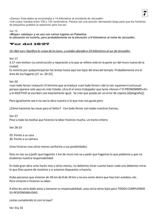 «Zanoa» Esta aldea se encontraba a 14 kilómetros al occidente de Jerusalén. 
«mil codos Variaba entre 100 y 120 centímetros. Parece ser una sección demasiado larga para que los hombres 
de pequeños pueblos la repararan pero fue así. 
Ver 15 
«Mizpa» «atalaya» y se usa con varios lugares en Palestina. 
la ubicación es incierta, pero probablemente es la elevación a 8 kilómetros al norte de Jerusalén. 
Ver del 16-27 
16 «Bet-sur» Significa la «casa de la roca», y estaba ubicada a 24 kilómetros al sur de Jerusalén. 
Ver 17 
3:17 «los levitas» La construcción y reparación a la que se refiere está en la parte sur del muro nuevo de la 
ciudad. 
Es incierto por quéparticiparían los levitas hasta aquí tan lejos del área del templo. Probablemente era el 
área de sus hogares (cf. vv. 20-22). 
Ver 20 
«con todo fervor restauró» El término que se traduce «con todo fervor» (de la raíz «quemar») esinusual 
porque aparece solo aquí en este listado. ¿Era él el único trabajador que tenía «fervor»? El PRONOMBRE«él» 
y el ADJETIVO se escriben casi exactamente igual. Se cree que pueda ser un error de copista [diptografía]). 
Pero igualmente sea o no sea la obra nuestra o lo que mas nos guste pero 
¿Cómo hacemos las cosas para el Señor? Con todo fervor con todas nuestras fuerzas.. 
Ver 27 
Pese a todo los teoítas que hicieron la labor hicieron mucho, un tramo entero 
Ver 28-33 
29. frente a su casa 
30. frente a su cámara 
Unos hicieron mas otros menos conforme a sus posibilidades. 
Dios no nos va a pedir que hagamos 1 km de muro nos va a pedir que hagamos lo que podamos y que no 
eludamos nuestra responsabilidad. 
En toda gran obra unos harán mas y otros menos, no debemos mirar cuanto hacer cada uno debemos mirar 
lo que Dios quiere de nosotros y si estamos dispuestos a hacerlo. 
Hubo personas que vinieron de 28 km de 8 de 24 km y no era como ahora que hay tren autobús, etc. 
Pero vinieron e hicieron su labor. 
A ellos les seria dado aviso y tomaron su responsabilidad, unos cerca otros lejos pero TODOS CUMPLIENDO 
SU RESPONSABILIDAD. 
¿estas cumpliendo tú con la tuya? 
Ver 31y 32 
7 
 