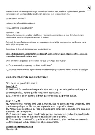 Plateros usaban sus manos para trabajar y tenían que tenerlas bien, no tenían seguro medico, pero no 
vieron eso vieron una necesidad y la cubrieron, poniendo todo su esfuerzo en ello. 
¿Qué hacemos nosotros? 
LA OBRA DEL SEÑOR ESTA POR HACER 
¿SERÁS SIERVO O SERÁS GRANDE? 
1 Corintios 15:58: 
“Así que, hermanos míos amados, estad firmes y constantes, creciendo en la obra del Señor siempre, 
sabiendo que vuestro trabajo en el Señor no es en vano.” 
Tuya es la decisión. Puede permitir que sus ojos vaguen sin meta fija, o simplemente puede mirar hacia 
arriba y fijar sus ojos en Dios. 
Depende de ti: depende de todos y cada uno de Nosotros. 
8 
Isaías 6:8: Después oí la voz del Señor, que decía: ¿A quién enviaré, y quién irá por nosotros? Entonces 
respondí yo: Heme aquí, envíame a mí. 
¿Nos aferramos al pasado o deseamos ver que Dios haga algo nuevo? 
– ¿Ponemos nuestras manos y hombros en el trabajo? 
– ¿Estamos cooperando de alguna forma con el enemigo y se debilita de esa manera el trabajo? 
Si no conoces a Cristo como tu Salvador: 
Dios tiene un propósito para ti 
Juan 10:10 
10:10 El ladrón no viene sino para hurtar y matar y destruir; yo he venido para 
que tengan vida, y para que la tengan en abundancia. 
10:11 Yo soy el buen pastor; el buen pastor su vida da por las ovejas. 
JUAN 3:16-21 
16. Porque de tal manera amó Dios al mundo, que ha dado a su Hijo unigénito, para 
que todo aquel que en él cree, no se pierda, mas tenga vida eterna. 
17. Porque no envió Dios a su Hijo al mundo para condenar al mundo, sino para que 
el mundo sea salvo por él. 
18. El que en él cree, no es condenado; pero el que no cree, ya ha sido condenado, 
porque no ha creído en el nombre del unigénito Hijo de Dios. 
19. Y esta es la condenación: que la luz vino al mundo, y los hombres amaron más 
las tinieblas que la luz, porque sus obras eran malas. 
Depende de ti tu salvación 
2 Corintios 6:2: 
 