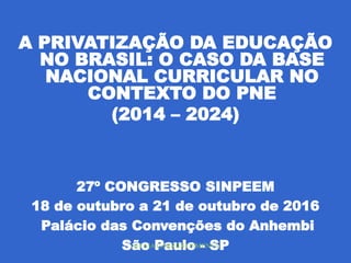 A PRIVATIZAÇÃO DA EDUCAÇÃO
NO BRASIL: O CASO DA BASE
NACIONAL CURRICULAR NO
CONTEXTO DO PNE
(2014 – 2024)
27º CONGRESSO SINPEEM
18 de outubro a 21 de outubro de 2016
Palácio das Convenções do Anhembi
São Paulo - SP
SELMA GARRIDO PIMENTA
 