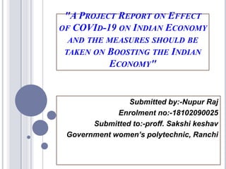 "A PROJECT REPORT ON EFFECT
OF COVID-19 ON INDIAN ECONOMY
AND THE MEASURES SHOULD BE
TAKEN ON BOOSTING THE INDIAN
ECONOMY"
Submitted by:-Nupur Raj
Enrolment no:-18102090025
Submitted to:-proff. Sakshi keshav
Government women’s polytechnic, Ranchi
 