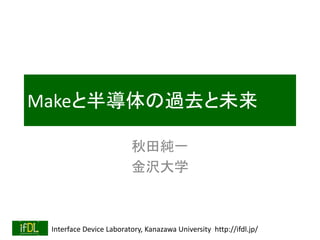 Interface Device Laboratory, Kanazawa University http://ifdl.jp/
Makeと半導体の過去と未来
秋田純一
金沢大学
 