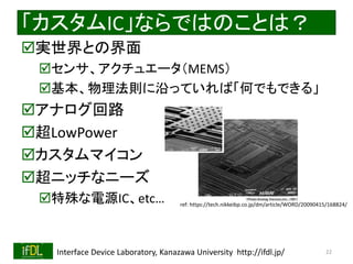 2018/10/24 Interface Device Laboratory, Kanazawa University http://ifdl.jp/
「カスタムIC」ならではのことは？
実世界との界面
センサ、アクチュエータ（MEMS）
基本、物理法則に沿っていれば「何でもできる」
アナログ回路
超LowPower
カスタムマイコン
超ニッチなニーズ
特殊な電源IC、etc…
22
ref: https://tech.nikkeibp.co.jp/dm/article/WORD/20090415/168824/
 