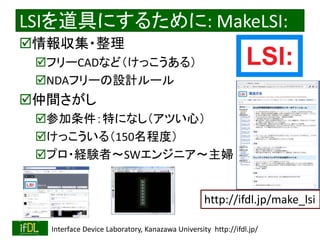 2018/10/24 Interface Device Laboratory, Kanazawa University http://ifdl.jp/
LSIを道具にするために: MakeLSI:
情報収集・整理
フリーCADなど（けっこうある）
NDAフリーの設計ルール
仲間さがし
参加条件：特になし（アツい心）
けっこういる（150名程度）
プロ・経験者〜SWエンジニア〜主婦
http://ifdl.jp/make_lsi
 