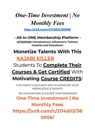 One-Time Investment | No
Monthly Fees
https://jvz8.com/c/2114503/385006/
- All-In-ONE Membership Platform -
ATTENTION: Entrepreneurs, Influencers, Trainers,
Coaches and Consultant!
Monetize Talents With This
KAJABI KILLER That Gets
Students To Complete Their
Courses & Get Certified With
Motivating Course CREDITS!
THE EASIEST & QUICKEST WAY TO MONETIZE YOUR
KNOWLEDGE & TALENTS
10X YOUR INCOME & ELEVATE YOUR BRANDING!
One-Time Investment | No
Monthly Fees
https://jvz8.com/c/2114503/38
5006/
 