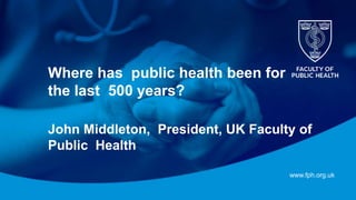 www.fph.org.uk
Where has public health been for
the last 500 years?
John Middleton, President, UK Faculty of
Public Health
 