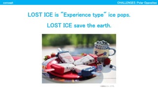 LOST ICE is "Experience type" ice pops.
LOST ICE save the earth.
concept
ϥ`Ǥ
CHALLENGESPolar Opposites
 