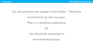 the purpose
You will perceive the change in the Arctic / Antarctic
environment by two ice pops.
That is a shocking experience.
So
You should be interested in
environmental issues.
CHALLENGESPolar Opposites
 