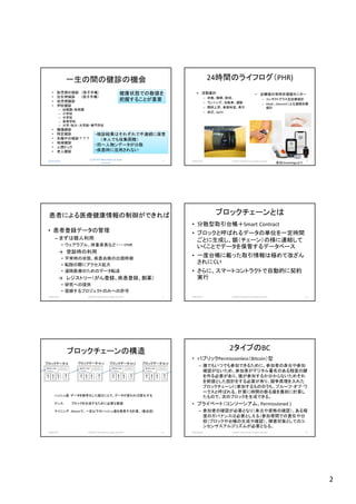 2
2018/10/29
(c)2018 H.Mizushima all rights
reserved.
7
一生の間の健診の機会
• 胎児期の検診 （母子手帳）
• 出生時検診 （母子手帳）
• 幼児期健診
• 学校健診
– 幼稚園・保育園
– 小学校
– 中学校
– 高等学校
– 大学・短大・大学院・専門学校
• 職場健診
• 特定健診
• 失職中の検診？？？
• 地域健診
• 人間ドック
• 老人健診
健康状態での数値を
把握することが重要
・検診結果はそれぞれで不連続に保管
（本人でも収集困難）
・同一人物ンデータが分散
・疾患時に活用されない
24時間のライフログ（PHR)
• 血糖値の常時非侵襲モニター
– コンタクトグラス型血糖値計
– Abott、Dexcomによる連続血糖
値計
2018/10/29 (c)2018 H.Mizushima all rights reserved. 8
• 活動量計
– 歩数、睡眠、脈拍、
– ランニング、自転車、運動
– 階段上昇、表面体温、発汗
– 血圧、SpO2
各社HomePageより
患者による医療健康情報の制御ができれば
• 患者登録データの管理
– まずは個人利用
• ウェアラブル、体重身長など・・・・PHR
→ 受診時の利用
• 平常時の状態、疾患兆候の出現時期
• 転院の際にアクセス拡大
• 遠隔医療のためのデータ転送
→ レジストリー（がん登録、疾患登録、創薬）
• 研究への提供
• 信頼するプロジェクトのみへの許可
2018/10/29 (c)2018 H.Mizushima all rights reserved. 9
ブロックチェーンとは
• 分散型取引台帳＋Smart Contract
• ブロックと呼ばれるデータの単位を一定時間
ごとに生成し、鎖（チェーン）の様に連結して
いくことでデータを保管するデータベース
• 一度台帳に載った取引情報は極めて改ざん
されにくい
• さらに、スマートコントラクトで自動的に契約
実行
2018/10/29 (c)2018 H.Mizushima all rights reserved. 10
ブロックチェーンの構造
2018/10/29 (c)2018 H.Mizushima all rights reserved. 11
前ブロックの
ハッシュ
ナンス
取
引
１
ブロックデータ-N
取
引
２
取
引
３
取
引
ｎ…
前ブロックの
ハッシュ
ナンス
取
引
１
ブロックデータ-N+1
取
引
２
取
引
３
取
引
ｎ…
前ブロックの
ハッシュ
ナンス
取
引
１
ブロックデータ-N+2
取
引
２
取
引
３
取
引
ｎ…
前ブロックの
ハッシュ
ナンス
取
引
１
ブロックデータ-N+3
取
引
２
取
引
３
取
引
ｎ…
ハッシュ値：データを暗号化した値のことで、データが変われば変化する
ナンス： ブロックを生成するために必要な数値
マイニング： Bitcoinで、一定以下のハッシュ値を発見する計算。（数兆回）
2タイプのBC
• パブリックPermissionless（Bitcoin）型
– 誰でもいつでも参加できるために、参加者の身元や参加
確認がないため、参加者がデジタル署名のある程度の鍵
を作る必要があり、誰が参加するか分からないためそれ
を前提とした設計をする必要が有り、競争原理を入れた
ブロックチェーンに参加するもののうち、プルーフ･オブ･ワ
ークスと呼ばれる、計算に時間の掛る値を最初に計算し
たもので、次のブロックを生成できる。
• プライベート（コンソーシアム、Permissioned )
– 参加者の確認が必要となり（身元や資格の確認）、ある程
度のガバナンスは必要としえる（参加者間での責任や分
担（ブロックや台帳の生成や確認）、障害対策としてのコ
ンセンサスアルゴリズムが必要となる。
2018/10/29 (c)2018 H.Mizushima all rights reserved. 12
 
