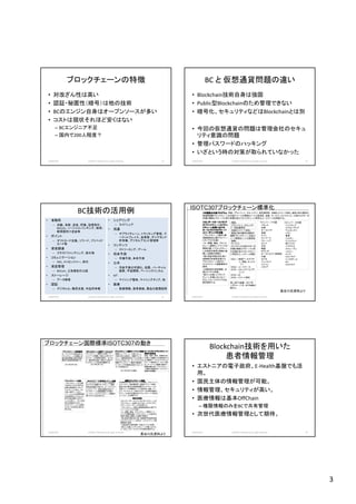 3
ブロックチェーンの特徴
• 対改ざん性は高い
• 認証・秘匿性（暗号）は他の技術
• BCのエンジン自身はオープンソースが多い
• コストは現状それほど安くはない
– BCエンジニア不足
– 国内で200人程度？
2018/10/29 (c)2018 H.Mizushima all rights reserved. 13
BC と 仮想通貨問題の違い
• Blockchain技術自身は強固
• Public型Blockchainのため管理できない
• 暗号化、セキュリティなどはBlockchainとは別
• 今回の仮想通貨の問題は管理会社のセキュ
リティ意識の問題
• 管理パスワードのハッキング
• いざという時の対策が取られていなかった
2018/10/29 (c)2018 H.Mizushima all rights reserved. 14
• 金融系
– 決裁、為替、送金、貯蓄、証券取引、
BitCoin、ソーシャルバンキング、移民・
新興国向け送金等
• ポイント
– ギフトカード交換、リワード、プリペイド
カード等
• 資金調達
– クラウドファンディング、取引等
• コミュニケーション
– SNS、メッセンジャー、取引
• 資産管理
– BitCoin、土地登記の公証
• ストーレージ
– データ保管
• 認証
– デジタルID、難民支援、作品所有権
• シェアリング
– ライドシェア
• 流通
– サプライチェーン、トラッキング管理、マ
ーケットプレイス、金保管、ダイヤモンド
所有権、デジタルアセット管理等
• コンテンツ
– ストリーミング、ゲーム
• 将来予測
– 市場予測、未来予測
• 公共
– 市政予算の可視化、投票、バーチャル
国家、宇宙開発、ベーシックインカム
• IoT
– マイニング電球、マイニングチップ、他
• 医療
– 医療情報、患者登録、薬品の真贋証明
BC技術の活用例
2018/10/29 (c)2018 H.Mizushima all rights reserved. 15 16
ISOTC307ブロックチェーン標準化
3年間間の作業プログラム年間間の作業プログラム年間間の作業プログラム年間間の作業プログラム：用語、プライバシイ、セキュリテイ、相互運用性、自動化/スマート契約、統括と他の適切な
領域野国際ブロックチェーンの包括スイートの開発をリードと委員長。金融、サービス、ロジステック、と他のセクターは
市場の機密とグローバル取引支援を含みブロックチェーに特定なユースケースを保証する。
スタンダードオーストラリアスタンダードオーストラリアスタンダードオーストラリアスタンダードオーストラリア
のブロックチェーンはブロッのブロックチェーンはブロッのブロックチェーンはブロッのブロックチェーンはブロッ
クチェーン技術におけるクチェーン技術におけるクチェーン技術におけるクチェーン技術における
オーストラリアのグローバオーストラリアのグローバオーストラリアのグローバオーストラリアのグローバ
ルリーダシップを支援：ルリーダシップを支援：ルリーダシップを支援：ルリーダシップを支援：
・ブロックチェーン業界と標
準開発要求公開プライベー
トダイアログを解く
・キー課題、機会、ブロック
チェーン標準ロードマップの
開発を通してブロックチェー
ンの技術の使用と実装と連
携した挑戦の明確化
・株と資産交換を含む強い
金融部門を結局支援する
ブロックチェーン用のオー
ストラリアリード国際標準の
提供。
・出現技術の効用理解、注
意とビジネス改善。
・新たに出現したブロック
チェーン市場におけるリー
ダとしてオーストラリアの位
置を提供する。
・用語、
・プライバシイ、セキュリテ
イ・・相互運用性、
・自動化/スマート契約、
・統括と他の適切な領域の
国際ブロックチェーン包括ス
イート開発をリードと委員長
・金融、
・サービス、
・ロジステックと他セクターは
市場の機密とグローバル取
引支援を含みブロックチェー
に特定なユースケース保証
Pメンバー：17カ国
･フランス
･米国
･オーストリア
･英国
･ドイツ
･デンマーク
･マレーシア
･ロシア
･日本
･韓国
・オランダ
･オーストラリア（事務局）
･中国
･カナダ
･フィンランド
･スペイン
･イタリア
Oメンバー：16カ国
･インドネシア
･ルクセンブルグ
･アルゼンチン
･イラン
･香港
･ベルギー
･アイルランド
･南アフリカ
･イスラエル
･スウェーデン
･ノルエー
･スイス
･スロバキア
･シンガポール
･タイ
･クロアチア
・ＷＧ１－参照アーキテクチ
ャ、用語、オントロ
ジー
・ＷＧ２－ユースケース
・WG3－セキュリテイとプラ
イバイ
・WG4－ＩＤ
・WG5－スマート契約
第二回TC会議－2017年
11月14－17日、まず金融分
野から
2018/10/29 (c)2018 H.Mizushima all rights reserved.
長谷川氏資料より
17
ブロックチェーン国際標準ISOTC307の動き
ブロックチェーン業界調査ブロックチェーン業界調査ブロックチェーン業界調査ブロックチェーン業界調査 ブロックチェーン業界ワークショップブロックチェーン業界ワークショップブロックチェーン業界ワークショップブロックチェーン業界ワークショップ ブロックチェーン標準ロードマップ報告ブロックチェーン標準ロードマップ報告ブロックチェーン標準ロードマップ報告ブロックチェーン標準ロードマップ報告 オーストラリアブロックチェーンオーストラリアブロックチェーンオーストラリアブロックチェーンオーストラリアブロックチェーン
標準化委員会標準化委員会標準化委員会標準化委員会
ＩＳＯＴＣＩＳＯＴＣＩＳＯＴＣＩＳＯＴＣ307 ＴＣ委員会シドニー会議ＴＣ委員会シドニー会議ＴＣ委員会シドニー会議ＴＣ委員会シドニー会議 国際ブロックチェーン標準国際ブロックチェーン標準国際ブロックチェーン標準国際ブロックチェーン標準ブロックチェーン定義：ブロックチェーン定義：ブロックチェーン定義：ブロックチェーン定義：
・ブロックチェーンは公開
で安全なやり方で取引の
記録と検証野デジタルプ
ラットホームである。この
分散、暗号ベースのソ
リューションは中間管理者
の必要性をなくすることで
取引を再定義するポテン
シャルを持つ。一方この技
術は出現途中であり、こ
のアプリケーションは業界
セクターの列を広く跨り先
見できる。
効用の実現効用の実現効用の実現効用の実現
オーストラリアの該当者から
ブロックチェーンの課題、挑
戦と機会情報と技術支援の
標準の役割捕捉調査する
ブロックチェーン標準の公開ワーク
ショップへの議論、促進と主宰するプ
ラットホームの結果を使用し、全ての
キー関係者を政府、業界から招きブ
ロックチェーンの将来を議論する
2017年2月10日 2017年2月17日
2017年2月27日提供
課題とユースケース、を明らかにし、
作業の流れを設定し、国際ブロック
チェーン標準委員会のドラフと作業プ
ログラム作成により、オーストラリアの
国際ブロックチェーン標準の戦略的
リーダシップの韓国を提供するロード
マップを供給する
政府、業界、研究、消費者と他
の適した組織からの県警者から
なる標準アーストラリアブロック
チェーン委員会（IT－041）の設
立。ロードマップ議論と最初の
国際会議の先にブロックチェー
ン標準の運営体オーストラリア
提案作成議論。
オーストラリアシドニーにおける最初の
ISO/TC307国際ブロックチェーン標準
委員会会議を主催する。オーストラリア
によるリードで、委員会構造作成とブ
ロックチェーンと関連課題と3年間の
ユースケースとブロックチェーン課題作
業プログラムを作成する。
3年間間の作業プログラムでの用語、プライバシイ、
セキュリテイ、相互運用性、自動化/スマート契約、
統括と他の適切な領域野国際ブロックチェーンの
包括スイートの開発をリードと委員長。金融、サー
ビス、ロジステック、と他のセクターは市場の機密と
グローバル取引支援を含みブロックチェーに特定な
ユースケースを保証する。
スタンダードオーストラリアのブロックチェーンは
ブロックチェーン技術におけるオーストラリアの
グローバルリーダシップを支援する。
・ブロックチェーン業界と標準開発要求公開プラ
イベートダイアログを解く
・キー課題、機会、ブロックチェーン標準ロード
マップの開発を通してブロックチェーンの技術の
使用と実装と連携した挑戦の明確化
・株と資産交換を含む強い金融部門を結局支援
するブロックチェーン用のオーストラリアリード国
際標準の提供。
・出減技術の効用理解、注意とビジネス改善。
・新たに出現したブロックチェーン市場における
リーダとしてオーストラリアの位置を提供する。
2018/10/29 (c)2018 H.Mizushima all rights reserved.
長谷川氏資料より
Blockchain技術を用いた
患者情報管理
• エストニアの電子政府、E-Health基盤でも活
用。
• 国民主体の情報管理が可能。
• 情報管理、セキュリティが高い。
• 医療情報は基本OffChain
– 権限情報のみをBCで共有管理
• 次世代医療情報管理として期待。
2018/10/29 (c)2018 H.Mizushima all rights reserved. 18
 