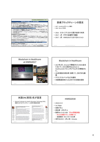 4
2018/10/29 (c)2018 H.Mizushima all rights reserved. 19
厚労省医療等分野情報連携基盤検討会 資料より
医療ブロックチェーンの歴史
• 2007 Guardtimeがキーレス署名
• 2008 Bitcoinで利用
• 2016 エストニアにおける電子政府で利用
• 2017 1月 ダボス会議等で議論
• 2017 2月 HIMSS2017におけるセッション
2018/10/29 (c)2018 H.Mizushima all rights reserved. 20
Blockchain in Healthcare
at HIMSS2017
2018/10/29 (c)2018 H.Mizushima all rights reserved. 21
Blockchain in Healthcare
• 2017年2月、Orlandoで開催されたHIMSS会合
において、IEEE主催のBlockchain in
Healthcareというシンポジウムが1日開催され
た。
• 200名程度の参加者（満席）で、さまざまな議
論
• すでにテストベッドなどの運用
• 米国関連団体からも日本での活動を提案
2018/10/29 (c)2018 H.Mizushima all rights reserved. 22
米国ONC高官2名が宣言
• National Cordinator for Health Information Technology (ONC)
医療におけるブロックチェーン活用の推進を宣言
2018/10/29 (c)2018 H.Mizushima all rights reserved. 23
HIMSS2018
• 2018.3.5-9
• Las Vegas
• 会員7万人
• 参加者 4万3千人
• 教育セッション300 うちBC関連多数
– 約1000演題のうち、80演題にBC
– 基調講演 ８４ｘ１００＝8400席
• 来年は2019 2月上旬 Orlando
2018/10/29 (c)2018 H.Mizushima all rights reserved. 24
 