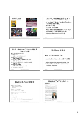5
HIMSS2018
2018/10/29 (c)2018 H.Mizushima all rights reserved. 25
2017年、学術研究会が必要！
• ITヘルスケア学会において、医療ブロックチェ
ーン研究会設立の議論。
• 理事会にて承認
• 11月10日、第1回会合
• 今後、研究会合の開催とともに、テストベッド
の運用を通じて問題点を掘り起こす。
• Discussion用のMailing Listの作成
2018/10/29 (c)2018 H.Mizushima all rights reserved. 26
第1回 医療ブロックチェーン研究会
（MBC)の次第
第1回 ２０１７年１１月１０日（和光）
１．研究会について
（水島 ITヘルスケア学会代表理事）
２．医療ブロックチェーンの現状
（水島 ITHC学会代表理事）
３．ブロックチェーン技術による医療情報システムの構築
（長瀬 テクノロジックアート）
４．ブロックチェーンを利用したデータの暗号化と分散処理
（今津 トライアート）
５．国内テストベッドの構築
（入澤 エヌアイエスプラス、山本 R102）
６．今後の活動に関する総合討論
2018/10/29 (c)2018 H.Mizushima all rights reserved. 27
第2回MBC研究会
第２回 ２０１７年１１月２３日（大阪）
Peeter Ross博士 （Estonia Tarin大学） 特別講演
Benefits of block chain technology for large scale
Healthcare Information Platform implementation
– Estonian experience
2018/10/29 (c)2018 H.Mizushima all rights reserved. 28
第3回以降のMBC研究会
第3回 ２０１８年３月３１日（東大）
Ng博士 （Hashed Health） 特別講演
Blockchain101
第4回 ２０１８年５月２３日（東大）
Mark Baker博士 UK Medchain 特別講演
第5回 ２０１８年６月３日（ITヘルスケア学会＠川崎）
水島洋、 李東瀛 、今津
今後
李 東瀛 Arteryex
Tim Mackey UCSD
Mailing List運用中： ご興味のある方はblockchain.info@ithealthcare.jp まで
2018/10/29 (c)2018 H.Mizushima all rights reserved. 29
日本のメディアでも徐々に
2018/10/29 (c)2018 H.Mizushima all rights reserved. 30
 