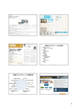 6
2018/10/29 (c)2018 H.Mizushima all rights reserved. 31 2018/10/29 (c)2018 H.Mizushima all rights reserved. 32
2018/10/29 (c)2018 H.Mizushima all rights reserved. 33
医療ブロックチェーンの活用例
• 医薬品のサプライチェーン
– 偽薬監視（インドでは10％が偽薬）
– リコール
• 薬事申請
– 治験（データ認証）
– 電子申請
• 医療機器
– データ認証
– 保守管理
• 患者の研究参加
– 個人情報、同意の管理
– 遺伝情報の管理
• 支払い
– 保険請求
– Pay for Performance
• 投稿論文
– Re：Chain
(c)2018 H.Mizushima all rights reserved.2018/10/29 34
医療ブロックチェーンの関係者
(c)2018 H.Mizushima all rights reserved.
患者・家族
病院・診療所・歯科医院
薬局・スーパー等
IoT・PHRデバイス
保険会社
支払基金・医薬品機構
国・都道府県・市区町村・
保健所・消防
研究者・研究機関・大学・
財団・学会
医療機器会社・機器卸
医療機器
介護福祉事業者
治験会社・データ解析会社
製薬会社・医薬品卸
医薬品
臨床検査・読影会社
2018/10/29 35 2018/10/29 (c)2018 H.Mizushima all rights reserved. 36
Tim Mackey氏より
 