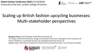 Kyungeun Sung / School of Design
Global Fashion Conference 2018 (31/10/2018)
University of the Arts, London College of Fashion
Scaling up British fashion upcycling businesses:
Multi-stakeholder perspectives
Kyungeun Sung, School of Design, De Montfort University, UK
Tim Cooper, School of Architecture, Design and the Built Environment, Nottingham Trent University, UK
Johanna Oehlmann, Sustainable Business Lab, Nottingham Business School, UK
Jagdeep Singh, International Institute for Industrial Environmental Economics, Lund University, Sweden
 