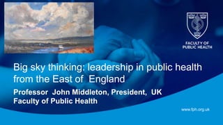 www.fph.org.uk
Big sky thinking: leadership in public health
from the East of England
Professor John Middleton, President, UK
Faculty of Public Health
 