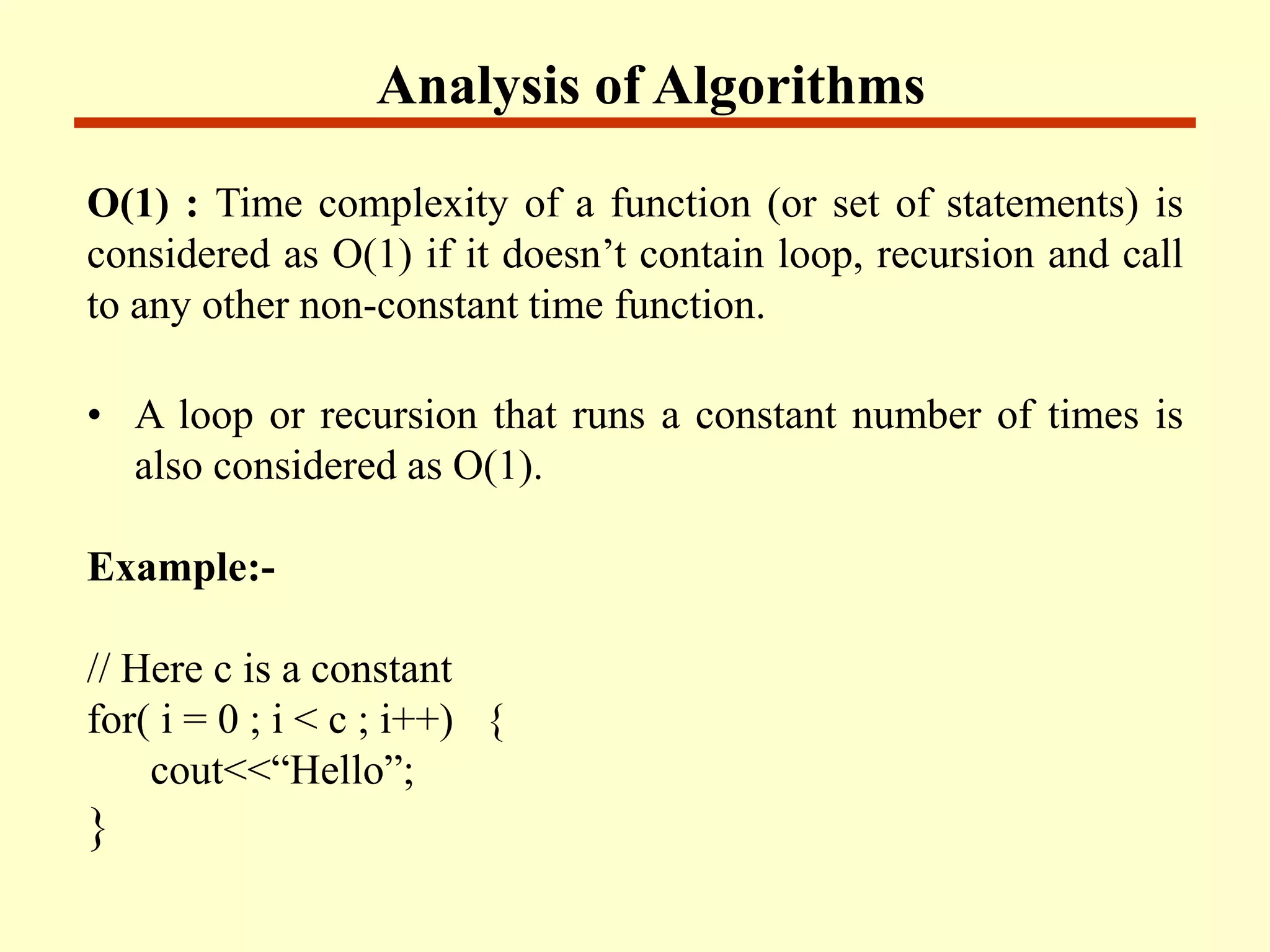 Analysis of Algorithms
O(1) : Time complexity of a function (or set of statements) is
considered as O(1) if it doesn’t contain loop, recursion and call
to any other non-constant time function.
• A loop or recursion that runs a constant number of times is
also considered as O(1).
Example:-
// Here c is a constant
for( i = 0 ; i < c ; i++) {
cout<<“Hello”;
}
 