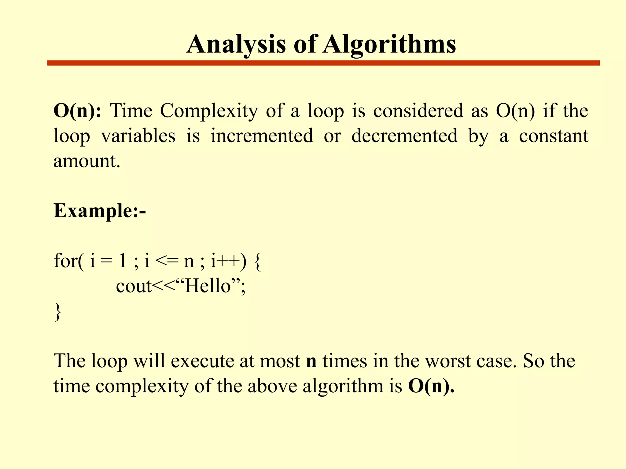 Analysis of Algorithms
O(n): Time Complexity of a loop is considered as O(n) if the
loop variables is incremented or decremented by a constant
amount.
Example:-
for( i = 1 ; i <= n ; i++) {
cout<<“Hello”;
}
The loop will execute at most n times in the worst case. So the
time complexity of the above algorithm is O(n).
 