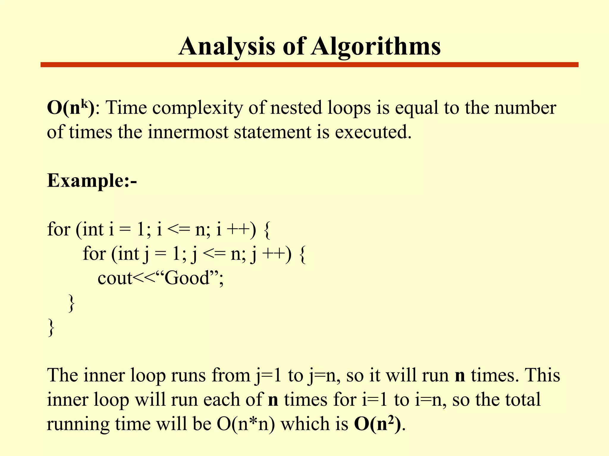 Analysis of Algorithms
O(nk): Time complexity of nested loops is equal to the number
of times the innermost statement is executed.
Example:-
for (int i = 1; i <= n; i ++) {
for (int j = 1; j <= n; j ++) {
cout<<“Good”;
}
}
The inner loop runs from j=1 to j=n, so it will run n times. This
inner loop will run each of n times for i=1 to i=n, so the total
running time will be O(n*n) which is O(n2).
 