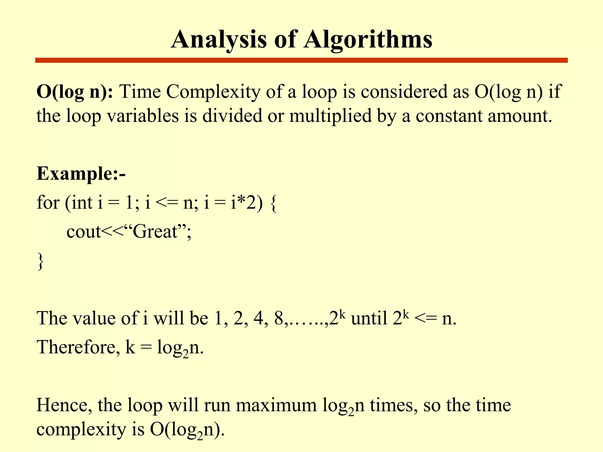 Analysis of Algorithms
O(log n): Time Complexity of a loop is considered as O(log n) if
the loop variables is divided or multiplied by a constant amount.
Example:-
for (int i = 1; i <= n; i = i*2) {
cout<<“Great”;
}
The value of i will be 1, 2, 4, 8,.…..,2k until 2k <= n.
Therefore, k = log2n.
Hence, the loop will run maximum log2n times, so the time
complexity is O(log2n).
 