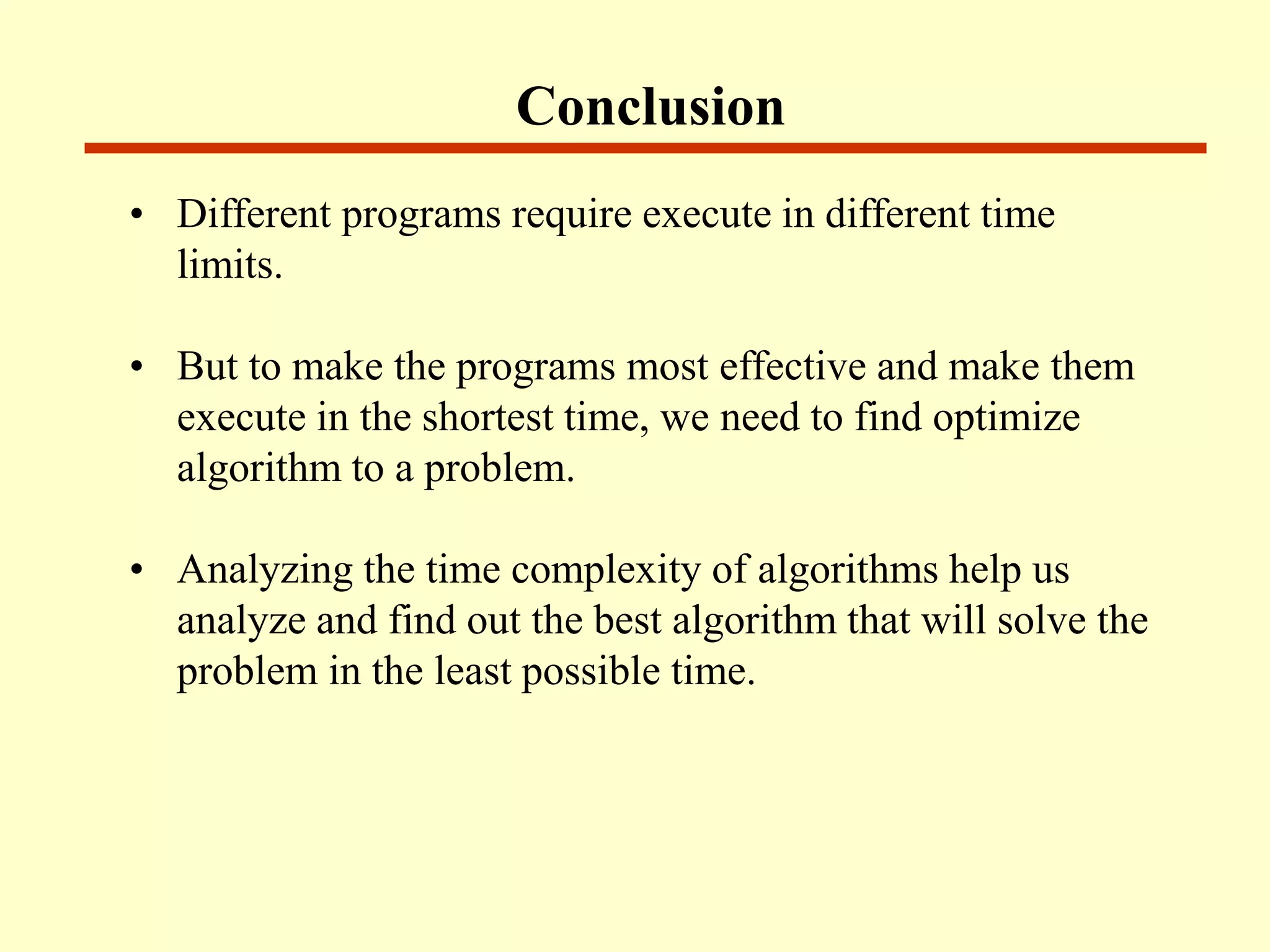 Conclusion
• Different programs require execute in different time
limits.
• But to make the programs most effective and make them
execute in the shortest time, we need to find optimize
algorithm to a problem.
• Analyzing the time complexity of algorithms help us
analyze and find out the best algorithm that will solve the
problem in the least possible time.
 