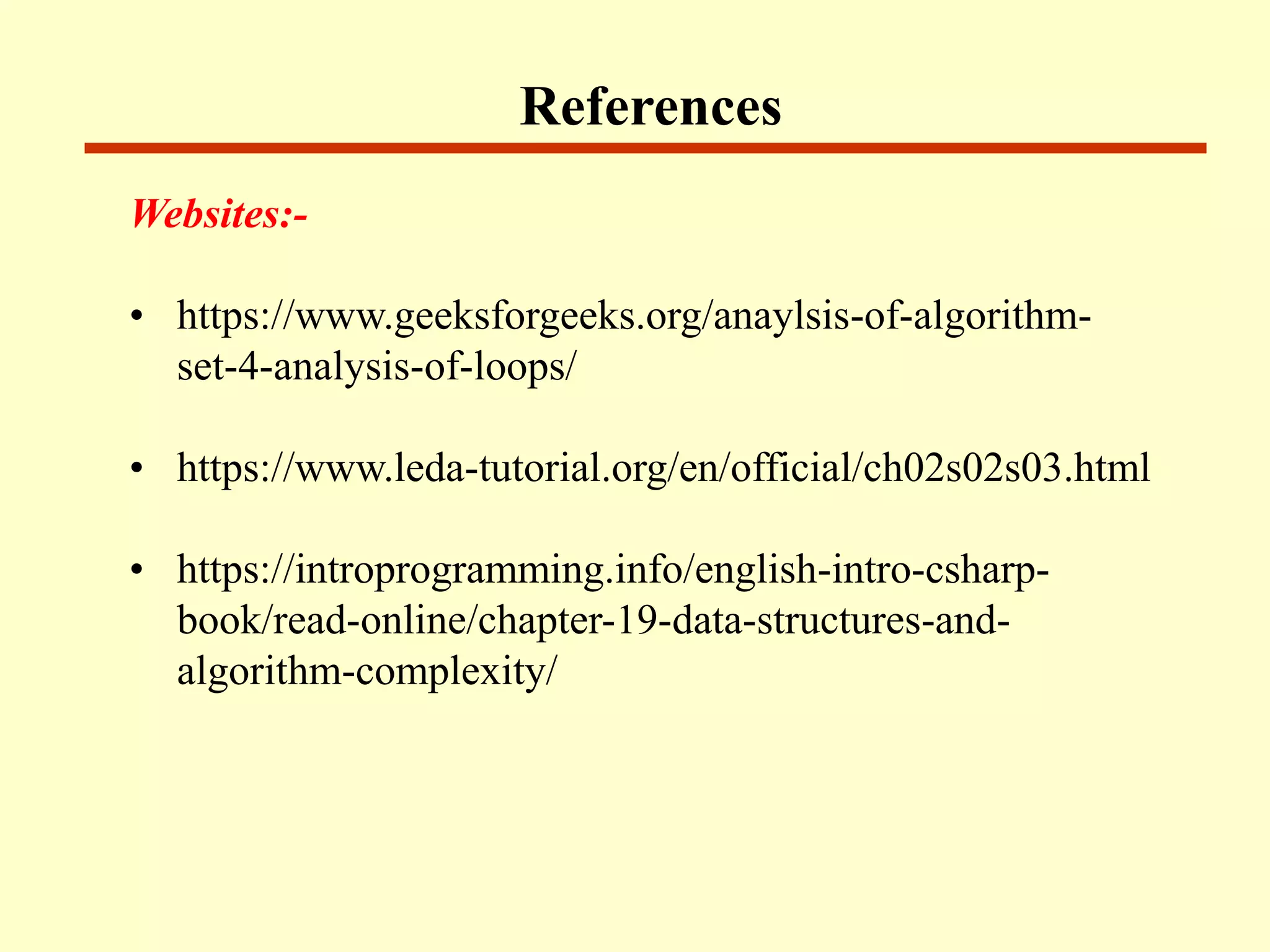 References
Websites:-
• https://www.geeksforgeeks.org/anaylsis-of-algorithm-
set-4-analysis-of-loops/
• https://www.leda-tutorial.org/en/official/ch02s02s03.html
• https://introprogramming.info/english-intro-csharp-
book/read-online/chapter-19-data-structures-and-
algorithm-complexity/
 