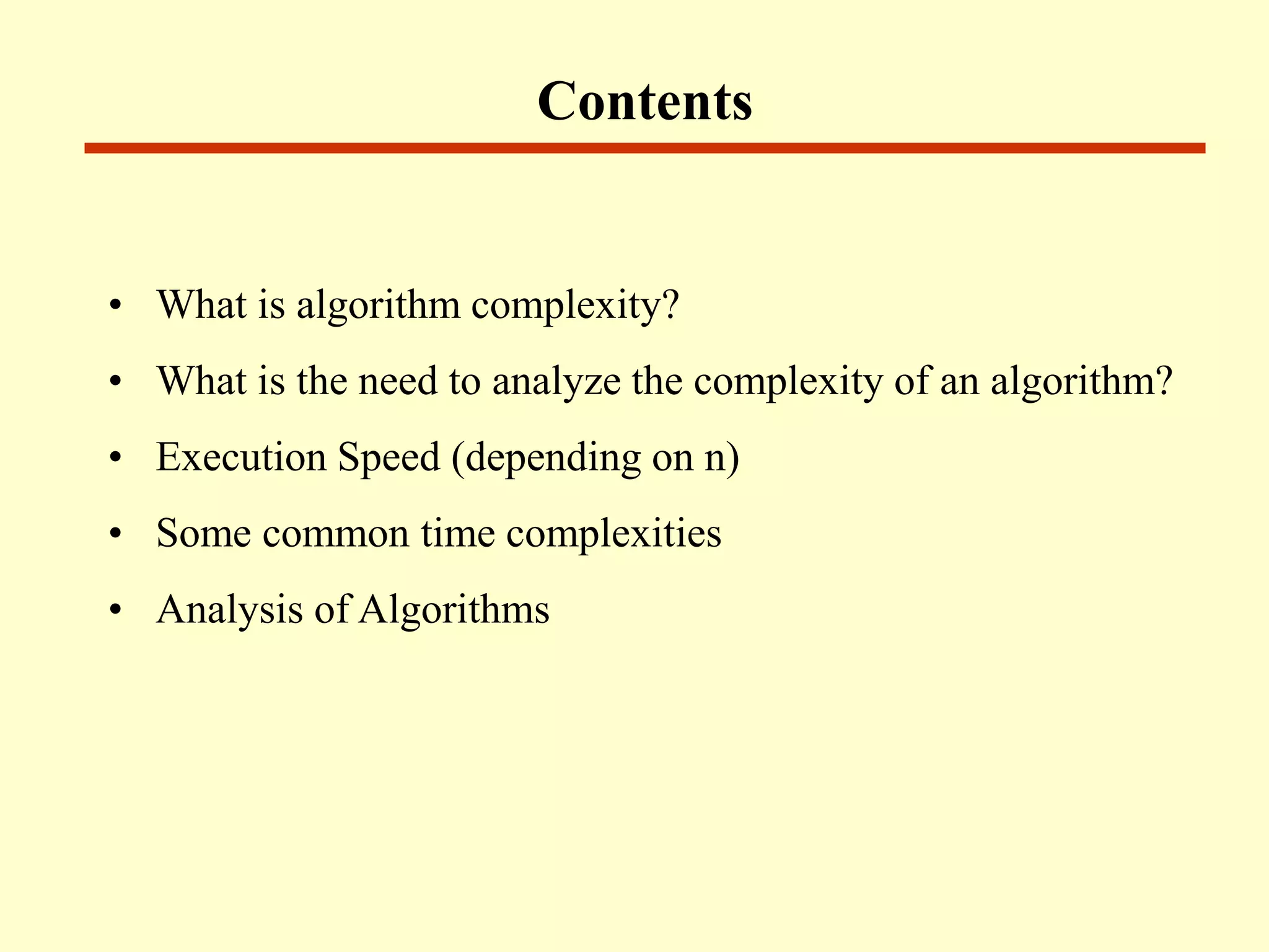 • What is algorithm complexity?
• What is the need to analyze the complexity of an algorithm?
• Execution Speed (depending on n)
• Some common time complexities
• Analysis of Algorithms
Contents
 