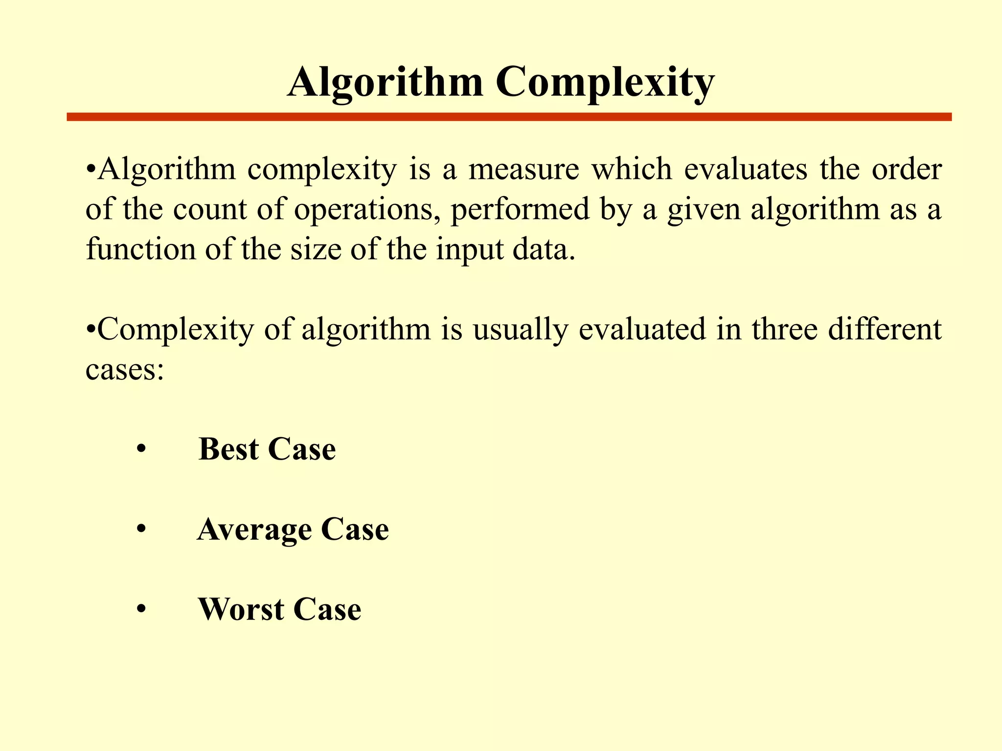 Algorithm Complexity
•Algorithm complexity is a measure which evaluates the order
of the count of operations, performed by a given algorithm as a
function of the size of the input data.
•Complexity of algorithm is usually evaluated in three different
cases:
• Best Case
• Average Case
• Worst Case
 