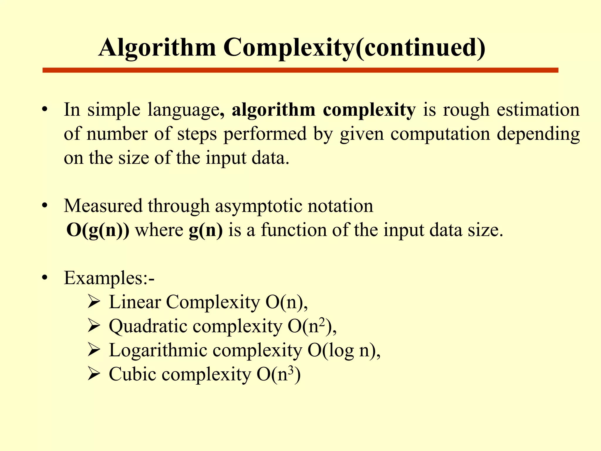 • In simple language, algorithm complexity is rough estimation
of number of steps performed by given computation depending
on the size of the input data.
• Measured through asymptotic notation
O(g(n)) where g(n) is a function of the input data size.
• Examples:-
 Linear Complexity O(n),
 Quadratic complexity O(n2),
 Logarithmic complexity O(log n),
 Cubic complexity O(n3)
Algorithm Complexity(continued)
 