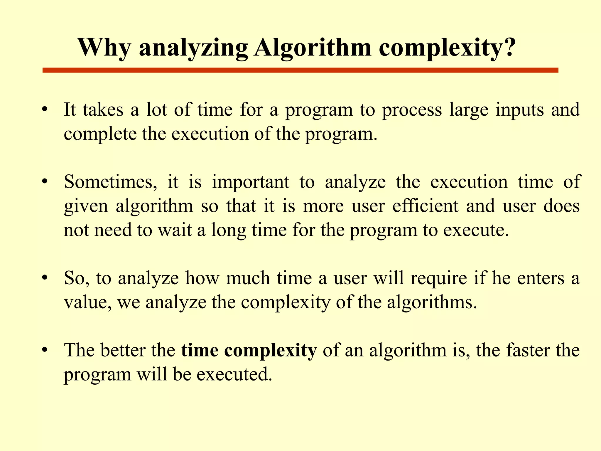 • It takes a lot of time for a program to process large inputs and
complete the execution of the program.
• Sometimes, it is important to analyze the execution time of
given algorithm so that it is more user efficient and user does
not need to wait a long time for the program to execute.
• So, to analyze how much time a user will require if he enters a
value, we analyze the complexity of the algorithms.
• The better the time complexity of an algorithm is, the faster the
program will be executed.
Why analyzing Algorithm complexity?
 