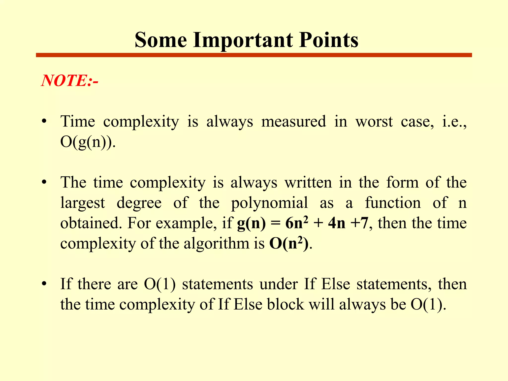 Some Important Points
NOTE:-
• Time complexity is always measured in worst case, i.e.,
O(g(n)).
• The time complexity is always written in the form of the
largest degree of the polynomial as a function of n
obtained. For example, if g(n) = 6n2 + 4n +7, then the time
complexity of the algorithm is O(n2).
• If there are O(1) statements under If Else statements, then
the time complexity of If Else block will always be O(1).
 