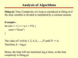 Analysis of Algorithms
O(log n): Time Complexity of a loop is considered as O(log n) if
the loop variables is divided or multiplied by a constant amount.
Example:-
for (int i = 1; i <= n; i = i*2) {
cout<<“Great”;
}
The value of i will be 1, 2, 4, 8,.…..,2k until 2k <= n.
Therefore, k = log2n.
Hence, the loop will run maximum log2n times, so the time
complexity is O(log2n).
 