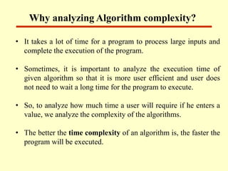 • It takes a lot of time for a program to process large inputs and
complete the execution of the program.
• Sometimes, it is important to analyze the execution time of
given algorithm so that it is more user efficient and user does
not need to wait a long time for the program to execute.
• So, to analyze how much time a user will require if he enters a
value, we analyze the complexity of the algorithms.
• The better the time complexity of an algorithm is, the faster the
program will be executed.
Why analyzing Algorithm complexity?
 