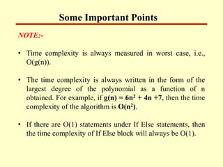 Some Important Points
NOTE:-
• Time complexity is always measured in worst case, i.e.,
O(g(n)).
• The time complexity is always written in the form of the
largest degree of the polynomial as a function of n
obtained. For example, if g(n) = 6n2 + 4n +7, then the time
complexity of the algorithm is O(n2).
• If there are O(1) statements under If Else statements, then
the time complexity of If Else block will always be O(1).
 