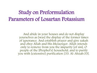 Study on Preformulation
Parameters of Losartan Potassium
And abide in your houses and do not display
yourselves as [was] the display of the former times
of ignorance. And establish prayer and give zakah
and obey Allah and His Messenger. Allah intends
only to remove from you the impurity [of sin], O
people of the [Prophet's] household, and to purify
you with [extensive] purification [33. Al-Ahzab:33].
 