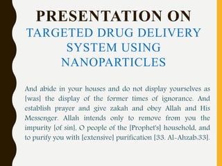 PRESENTATION ON
TARGETED DRUG DELIVERY
SYSTEM USING
NANOPARTICLES
And abide in your houses and do not display yourselves as
[was] the display of the former times of ignorance. And
establish prayer and give zakah and obey Allah and His
Messenger. Allah intends only to remove from you the
impurity [of sin], O people of the [Prophet's] household, and
to purify you with [extensive] purification [33. Al-Ahzab:33].
 