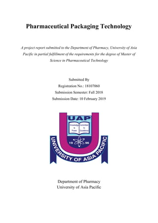 Pharmaceutical Packaging Technology
A project report submitted to the Department of Pharmacy, University of Asia
Pacific in partial fulfillment of the requirements for the degree of Master of
Science in Pharmaceutical Technology
Submitted By
Registration No.: 18107060
Submission Semester: Fall 2018
Submission Date: 10 February 2019
Department of Pharmacy
University of Asia Pacific
 