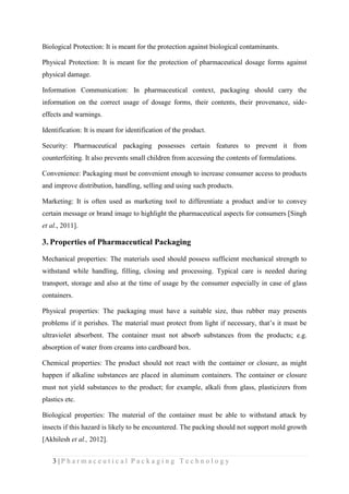 3 | P h a r m a c e u t i c a l P a c k a g i n g T e c h n o l o g y
Biological Protection: It is meant for the protection against biological contaminants.
Physical Protection: It is meant for the protection of pharmaceutical dosage forms against
physical damage.
Information Communication: In pharmaceutical context, packaging should carry the
information on the correct usage of dosage forms, their contents, their provenance, side-
effects and warnings.
Identification: It is meant for identification of the product.
Security: Pharmaceutical packaging possesses certain features to prevent it from
counterfeiting. It also prevents small children from accessing the contents of formulations.
Convenience: Packaging must be convenient enough to increase consumer access to products
and improve distribution, handling, selling and using such products.
Marketing: It is often used as marketing tool to differentiate a product and/or to convey
certain message or brand image to highlight the pharmaceutical aspects for consumers [Singh
et al., 2011].
3. Properties of Pharmaceutical Packaging
Mechanical properties: The materials used should possess sufficient mechanical strength to
withstand while handling, filling, closing and processing. Typical care is needed during
transport, storage and also at the time of usage by the consumer especially in case of glass
containers.
Physical properties: The packaging must have a suitable size, thus rubber may presents
problems if it perishes. The material must protect from light if necessary, that’s it must be
ultraviolet absorbent. The container must not absorb substances from the products; e.g.
absorption of water from creams into cardboard box.
Chemical properties: The product should not react with the container or closure, as might
happen if alkaline substances are placed in aluminum containers. The container or closure
must not yield substances to the product; for example, alkali from glass, plasticizers from
plastics etc.
Biological properties: The material of the container must be able to withstand attack by
insects if this hazard is likely to be encountered. The packing should not support mold growth
[Akhilesh et al., 2012].
 