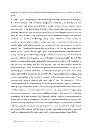 7 | P h a r m a c e u t i c a l P a c k a g i n g T e c h n o l o g y
glass is tested with 100 mL of water autoclaved in contact with the treated surface of the
glass.
USP type I glass: USP type I glass is the most inert glass used for pharmaceutical packaging.
It is borosilicate glass with approximate composition of 80% SiO2 and 10% B2O2. It still
contains Al2O2 and sodium oxide (Na2O) in smaller amounts for the properties these
materials impart to the finished glass. Borosilicate glass typically does not contain arsenic or
antimony. Borosilicate glass has the lowest coefficient of thermal expansion and is the least
likely to crack or break when subjected to sudden temperature changes. This provides
durability and resistance to breakage during severe sterilization cycles required in
manufacturing many pharmaceutical products. Type I glass is necessary for solutions that are
slightly acidic. Acid solutions dissolve the various oxides in glass, causing a rise in the
solution’s pH. This change in pH may alter the efficacy of the drug, or it may change and
reduce its shelf life or stability. Type I glass is the highest-defined or highest-specified
quality level for glass used in the packaging of pharmaceutical products, and it is the most
expensive. It has the lowest-specified limits for leachable materials defined by the USP. The
glass is primarily used in ampules and vials for liquid parenteral products. USP type I glass is
first converted into tubing and then into ampules, vials, and small volume bottles for
pharmaceutical packaging. The conversion process is discussed in chapter 8, in the section
describing glass container fabrication. The other types of glass (soda lime) use a more
traditional method of manufacture. The use of USP type I glass in pharmaceutical packaging
requires understanding of the need for its extremely high-performance characteristics. These
characteristics cannot be obtained with other types of glass. The combination of inert
chemical properties and impermeability are the two primary reasons for using this material.
Other glass grades and other materials such as multilayer plastic materials cannot match these
specific properties of borosilicate glass. When chosen as the glass material for a packaging
application, the decision is based on chemical characteristics of the ingredient(s) in the drug
product and the type of protection their chemistries require. Atmospheric oxygen protection
and no interaction of the package with the API and carrier or diluent required by the active
molecule make up the primary reasons for choosing type I glass. Real time and accelerated
stability testing at ambient and elevated temperatures is used to confirm the high level of
performance of the package with the drug. It provides a gas-impermeable inert environment
inside the package needed for hard-to-hold, highly reactive drug products [Bauer, 2009].
 