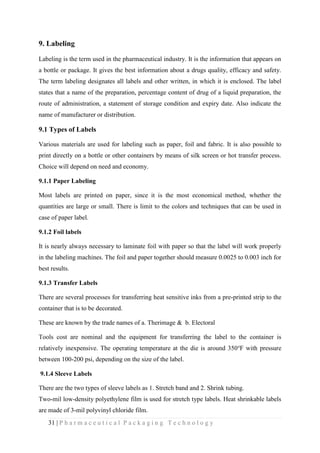 31 | P h a r m a c e u t i c a l P a c k a g i n g T e c h n o l o g y
9. Labeling
Labeling is the term used in the pharmaceutical industry. It is the information that appears on
a bottle or package. It gives the best information about a drugs quality, efficacy and safety.
The term labeling designates all labels and other written, in which it is enclosed. The label
states that a name of the preparation, percentage content of drug of a liquid preparation, the
route of administration, a statement of storage condition and expiry date. Also indicate the
name of manufacturer or distribution.
9.1 Types of Labels
Various materials are used for labeling such as paper, foil and fabric. It is also possible to
print directly on a bottle or other containers by means of silk screen or hot transfer process.
Choice will depend on need and economy.
9.1.1 Paper Labeling
Most labels are printed on paper, since it is the most economical method, whether the
quantities are large or small. There is limit to the colors and techniques that can be used in
case of paper label.
9.1.2 Foil labels
It is nearly always necessary to laminate foil with paper so that the label will work properly
in the labeling machines. The foil and paper together should measure 0.0025 to 0.003 inch for
best results.
9.1.3 Transfer Labels
There are several processes for transferring heat sensitive inks from a pre-printed strip to the
container that is to be decorated.
These are known by the trade names of a. Therimage & b. Electoral
Tools cost are nominal and the equipment for transferring the label to the container is
relatively inexpensive. The operating temperature at the die is around 350℉ with pressure
between 100-200 psi, depending on the size of the label.
9.1.4 Sleeve Labels
There are the two types of sleeve labels as 1. Stretch band and 2. Shrink tubing.
Two-mil low-density polyethylene film is used for stretch type labels. Heat shrinkable labels
are made of 3-mil polyvinyl chloride film.
 