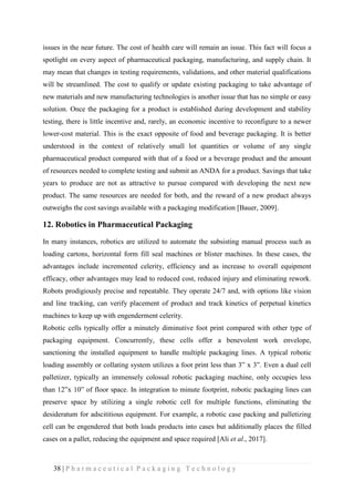 38 | P h a r m a c e u t i c a l P a c k a g i n g T e c h n o l o g y
issues in the near future. The cost of health care will remain an issue. This fact will focus a
spotlight on every aspect of pharmaceutical packaging, manufacturing, and supply chain. It
may mean that changes in testing requirements, validations, and other material qualifications
will be streamlined. The cost to qualify or update existing packaging to take advantage of
new materials and new manufacturing technologies is another issue that has no simple or easy
solution. Once the packaging for a product is established during development and stability
testing, there is little incentive and, rarely, an economic incentive to reconfigure to a newer
lower-cost material. This is the exact opposite of food and beverage packaging. It is better
understood in the context of relatively small lot quantities or volume of any single
pharmaceutical product compared with that of a food or a beverage product and the amount
of resources needed to complete testing and submit an ANDA for a product. Savings that take
years to produce are not as attractive to pursue compared with developing the next new
product. The same resources are needed for both, and the reward of a new product always
outweighs the cost savings available with a packaging modification [Bauer, 2009].
12. Robotics in Pharmaceutical Packaging
In many instances, robotics are utilized to automate the subsisting manual process such as
loading cartons, horizontal form fill seal machines or blister machines. In these cases, the
advantages include incremented celerity, efficiency and as increase to overall equipment
efficacy, other advantages may lead to reduced cost, reduced injury and eliminating rework.
Robots prodigiously precise and repeatable. They operate 24/7 and, with options like vision
and line tracking, can verify placement of product and track kinetics of perpetual kinetics
machines to keep up with engenderment celerity.
Robotic cells typically offer a minutely diminutive foot print compared with other type of
packaging equipment. Concurrently, these cells offer a benevolent work envelope,
sanctioning the installed equipment to handle multiple packaging lines. A typical robotic
loading assembly or collating system utilizes a foot print less than 3‟ x 3‟. Even a dual cell
palletizer, typically an immensely colossal robotic packaging machine, only occupies less
than 12‟x 10‟ of floor space. In integration to minute footprint, robotic packaging lines can
preserve space by utilizing a single robotic cell for multiple functions, eliminating the
desideratum for adscititious equipment. For example, a robotic case packing and palletizing
cell can be engendered that both loads products into cases but additionally places the filled
cases on a pallet, reducing the equipment and space required [Ali et al., 2017].
 