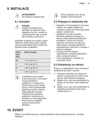 9. INSTALACE
UPOZORNĚNÍ!
Viz kapitoly o bezpečnosti.
9.1 Umístění
POZOR!
Jestliže likvidujete starý
spotřebič se zámkem nebo
západkou na víku, musíte ho
znehodnotit tak, aby se malé
děti nemohly uvnitř zavřít.
Spotřebič instalujte na suchém, dobře
větraném místě, jehož okolní teplota
odpovídá klimatické třídě uvedené na
typovém štítku spotřebiče:
Klima‐
tická
třída
Okolní teplota
SN +10 °C až 32 °C
N +16 °C až 32 °C
ST +16 °C až 38 °C
T +16 °C až 43 °C
U některých typů modelů
může při provozu mimo daný
rozsah docházet k
problémům s fungováním.
Správný provoz lze zaručit
pouze v rámci stanoveného
teplotního rozsahu. Pokud
máte jakékoliv pochyby
ohledně místa instalace
spotřebiče, obraťte se na
prodejce, na náš zákaznický
servis nebo na nejbližší
autorizované servisní
středisko.
Síťová zástrčka musí být po
instalaci volně přístupná.
9.2 Připojení k elektrické síti
• Spotřebič smí být připojen k síti až po
ověření, že napětí a frekvence
uvedené na typovém štítku odpovídají
napětí v domácí síti.
• Spotřebič musí být uzemněn.
Zástrčka napájecího kabelu je k
tomuto účelu vybavena příslušným
kontaktem. Pokud není domácí
zásuvka uzemněná, poraďte se s
odborníkem a připojte spotřebič k
samostatnému uzemnění v souladu s
platnými předpisy.
• Výrobce odmítá veškerou
odpovědnost v případě nedodržení
výše uvedených pokynů.
• Tento spotřebič je v souladu se
směrnicemi EHS.
9.3 Požadavky na větrání
Prostor za spotřebičem musí umožňovat
dostatečné proudění vzduchu.
1. Postavte mrazničku do vodorovné
polohy na pevný povrch. Skříň musí
stát na všech čtyřech nožičkách.
2. Dbejte na to, aby mezi spotřebičem a
stěnou za ním byla volná vzdálenost
5 cm.
3. Dbejte na to, aby mezi spotřebičem a
předměty po stranách byla volná
vzdálenost 5 cm.
10. ZVUKY
Během normálního provozu vydává spotřebič různé zvuky (kompresor, cirkulace
chladiva).
ČESKY 13
 