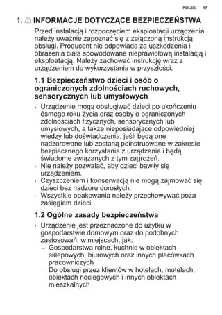 1. INFORMACJE DOTYCZĄCE BEZPIECZEŃSTWA
Przed instalacją i rozpoczęciem eksploatacji urządzenia
należy uważnie zapoznać się z załączoną instrukcją
obsługi. Producent nie odpowiada za uszkodzenia i
obrażenia ciała spowodowane nieprawidłową instalacją i
eksploatacją. Należy zachować instrukcję wraz z
urządzeniem do wykorzystania w przyszłości.
1.1 Bezpieczeństwo dzieci i osób o
ograniczonych zdolnościach ruchowych,
sensorycznych lub umysłowych
• Urządzenie mogą obsługiwać dzieci po ukończeniu
ósmego roku życia oraz osoby o ograniczonych
zdolnościach fizycznych, sensorycznych lub
umysłowych, a także nieposiadające odpowiedniej
wiedzy lub doświadczenia, jeśli będą one
nadzorowane lub zostaną poinstruowane w zakresie
bezpiecznego korzystania z urządzenia i będą
świadome związanych z tym zagrożeń.
• Nie należy pozwalać, aby dzieci bawiły się
urządzeniem.
• Czyszczeniem i konserwacją nie mogą zajmować się
dzieci bez nadzoru dorosłych.
• Wszystkie opakowania należy przechowywać poza
zasięgiem dzieci.
1.2 Ogólne zasady bezpieczeństwa
• Urządzenie jest przeznaczone do użytku w
gospodarstwie domowym oraz do podobnych
zastosowań, w miejscach, jak:
– Gospodarstwa rolne, kuchnie w obiektach
sklepowych, biurowych oraz innych placówkach
pracowniczych
– Do obsługi przez klientów w hotelach, motelach,
obiektach noclegowych i innych obiektach
mieszkalnych
POLSKI 17
 